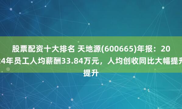 股票配资十大排名 天地源(600665)年报：2024年员工人均薪酬33.84万元，人均创收同比大幅提升