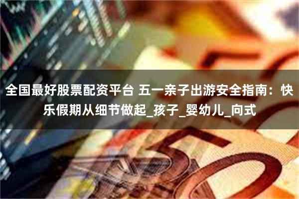 全国最好股票配资平台 五一亲子出游安全指南：快乐假期从细节做起_孩子_婴幼儿_向式