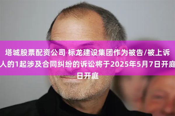塔城股票配资公司 标龙建设集团作为被告/被上诉人的1起涉及合同纠纷的诉讼将于2025年5月7日开庭