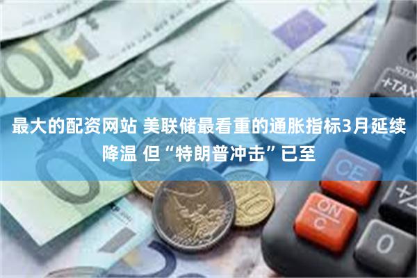 最大的配资网站 美联储最看重的通胀指标3月延续降温 但“特朗普冲击”已至
