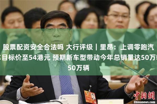 股票配资安全合法吗 大行评级｜里昂：上调零跑汽车目标价至54港元 预期新车型带动今年总销量达50万辆