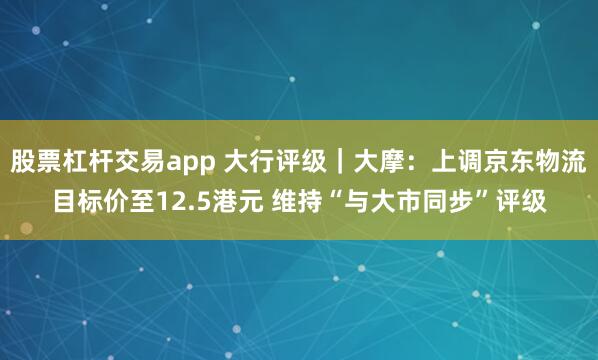 股票杠杆交易app 大行评级｜大摩：上调京东物流目标价至12.5港元 维持“与大市同步”评级