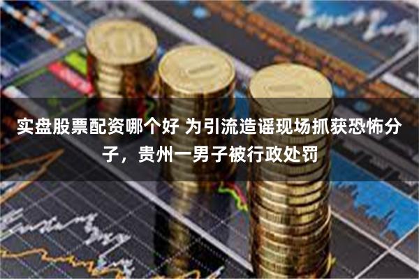 实盘股票配资哪个好 为引流造谣现场抓获恐怖分子，贵州一男子被行政处罚