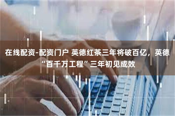 在线配资-配资门户 英德红茶三年将破百亿，英德“百千万工程”三年初见成效