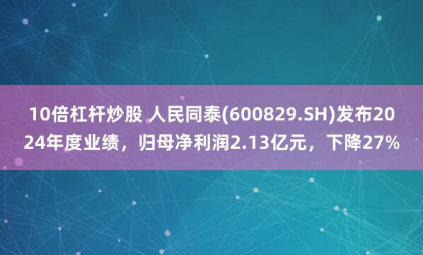 10倍杠杆炒股 人民同泰(600829.SH)发布2024年度业绩，归母净利润2.13亿元，下降27%