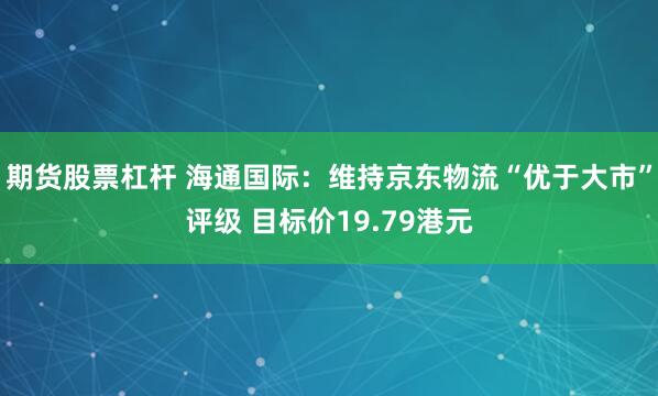 期货股票杠杆 海通国际：维持京东物流“优于大市”评级 目标价19.79港元