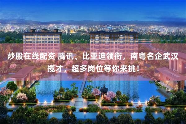 炒股在线配资 腾讯、比亚迪领衔，南粤名企武汉揽才，超多岗位等你来挑！