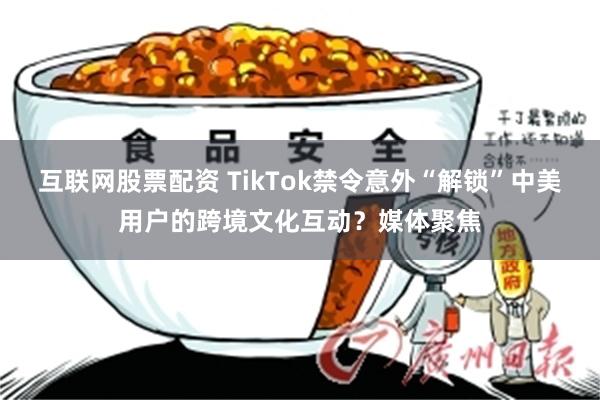 互联网股票配资 TikTok禁令意外“解锁”中美用户的跨境文化互动？媒体聚焦