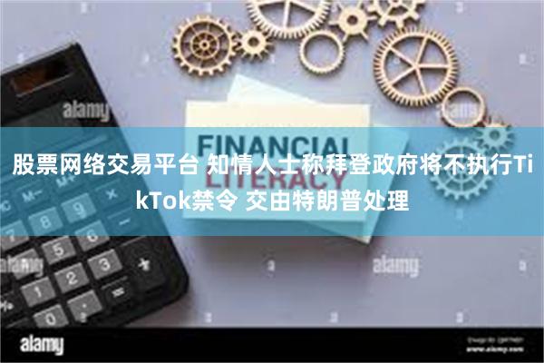 股票网络交易平台 知情人士称拜登政府将不执行TikTok禁令 交由特朗普处理