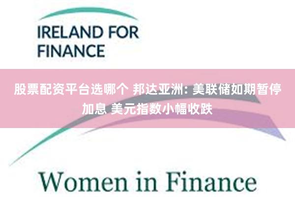 股票配资平台选哪个 邦达亚洲: 美联储如期暂停加息 美元指数小幅收跌
