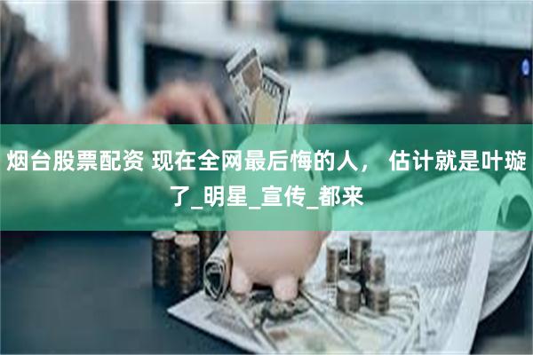 烟台股票配资 现在全网最后悔的人， 估计就是叶璇了_明星_宣传_都来