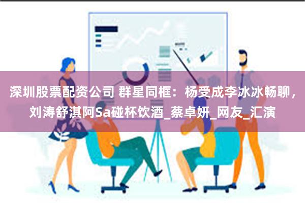 深圳股票配资公司 群星同框：杨受成李冰冰畅聊，刘涛舒淇阿Sa碰杯饮酒_蔡卓妍_网友_汇演