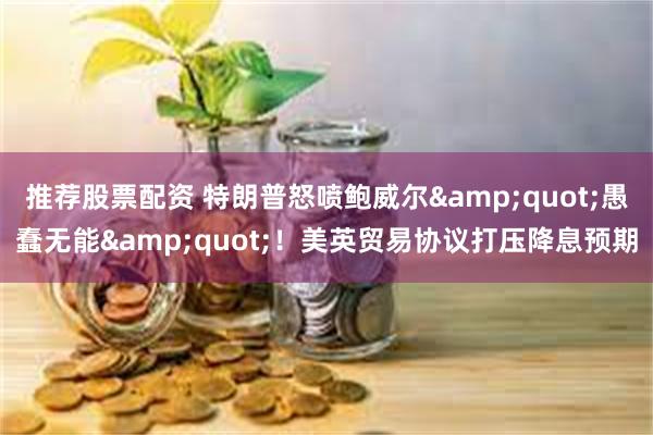 推荐股票配资 特朗普怒喷鲍威尔&quot;愚蠢无能&quot;！美英贸易协议打压降息预期