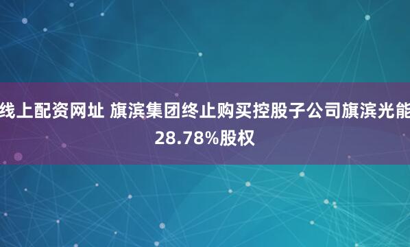 线上配资网址 旗滨集团终止购买控股子公司旗滨光能28.78%股权