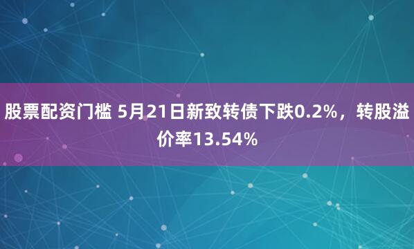 股票配资门槛 5月21日新致转债下跌0.2%，转股溢价率13.54%