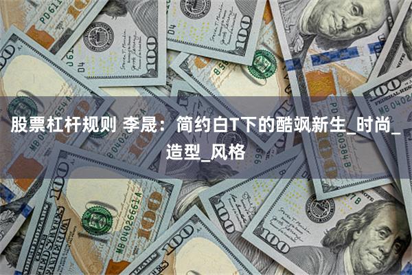 股票杠杆规则 李晟：简约白T下的酷飒新生_时尚_造型_风格
