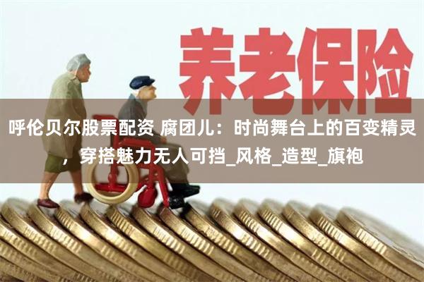 呼伦贝尔股票配资 腐团儿：时尚舞台上的百变精灵，穿搭魅力无人可挡_风格_造型_旗袍