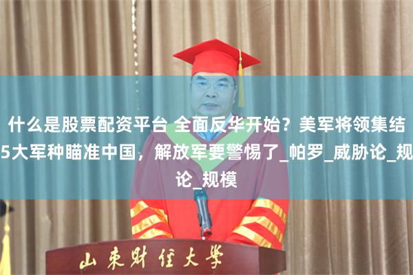 什么是股票配资平台 全面反华开始？美军将领集结，5大军种瞄准中国，解放军要警惕了_帕罗_威胁论_规模