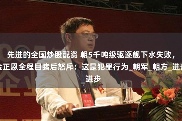 先进的全国炒股配资 朝5千吨级驱逐舰下水失败，金正恩全程目睹后怒斥：这是犯罪行为_朝军_朝方_进步