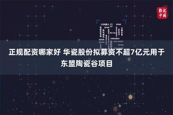 正规配资哪家好 华瓷股份拟募资不超7亿元用于东盟陶瓷谷项目