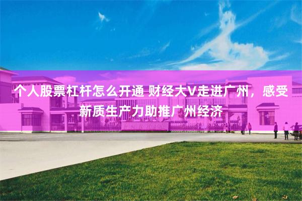 个人股票杠杆怎么开通 财经大V走进广州，感受新质生产力助推广州经济