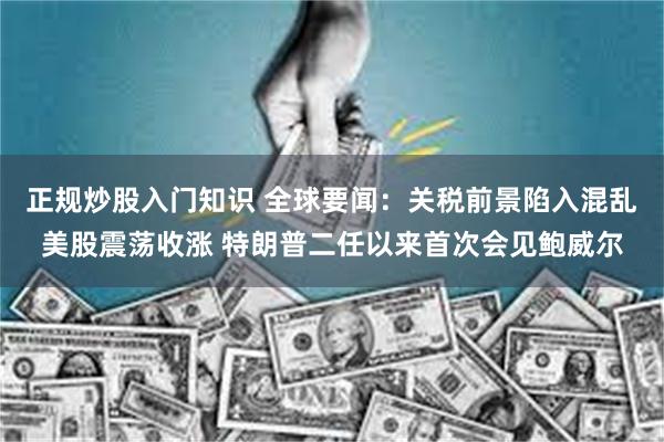 正规炒股入门知识 全球要闻：关税前景陷入混乱美股震荡收涨 特朗普二任以来首次会见鲍威尔