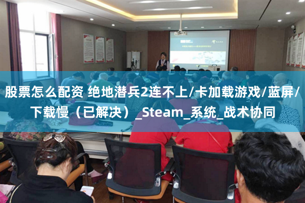 股票怎么配资 绝地潜兵2连不上/卡加载游戏/蓝屏/下载慢（已解决）_Steam_系统_战术协同