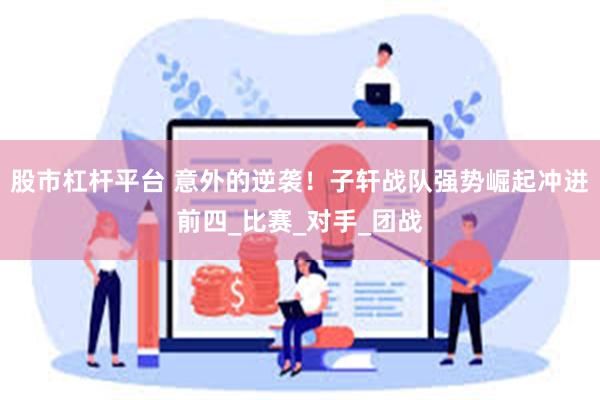 股市杠杆平台 意外的逆袭！子轩战队强势崛起冲进前四_比赛_对手_团战