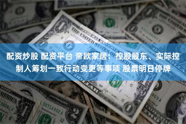 配资炒股 配资平台 帝欧家居：控股股东、实际控制人筹划一致行动变更等事项 股票明日停牌