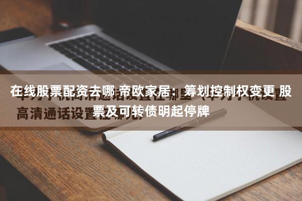 在线股票配资去哪 帝欧家居：筹划控制权变更 股票及可转债明起停牌