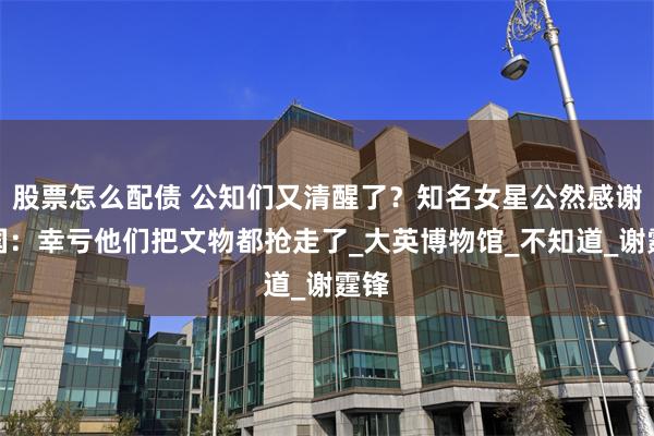 股票怎么配债 公知们又清醒了？知名女星公然感谢英国：幸亏他们把文物都抢走了_大英博物馆_不知道_谢霆锋
