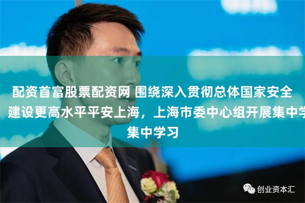 配资首富股票配资网 围绕深入贯彻总体国家安全观，建设更高水平平安上海，上海市委中心组开展集中学习