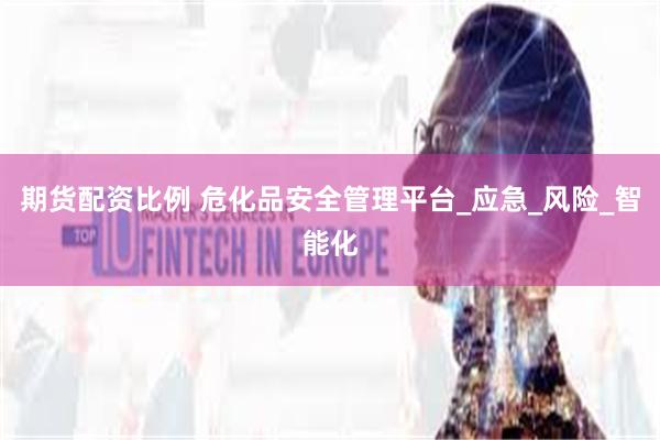 期货配资比例 危化品安全管理平台_应急_风险_智能化