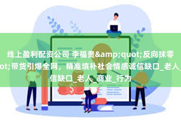 线上盈利配资公司 李福贵&quot;反向抹零&quot;带货引爆全网，精准填补社会情感诚信缺口_老人_商业_行为