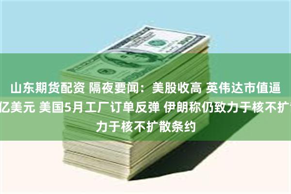 山东期货配资 隔夜要闻：美股收高 英伟达市值逼近4万亿美元 美国5月工厂订单反弹 伊朗称仍致力于核不扩散条约