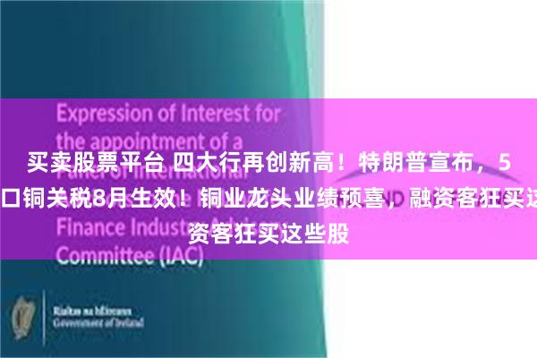 买卖股票平台 四大行再创新高！特朗普宣布，50%进口铜关税8月生效！铜业龙头业绩预喜，融资客狂买这些股