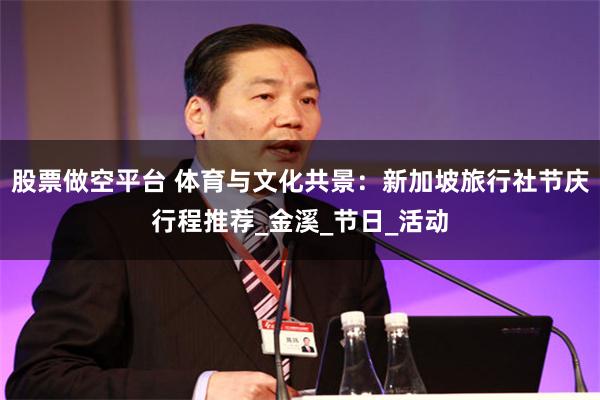 股票做空平台 体育与文化共景：新加坡旅行社节庆行程推荐_金溪_节日_活动