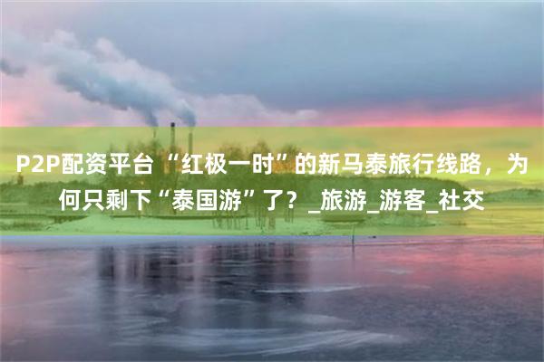 P2P配资平台 “红极一时”的新马泰旅行线路，为何只剩下“泰国游”了？_旅游_游客_社交