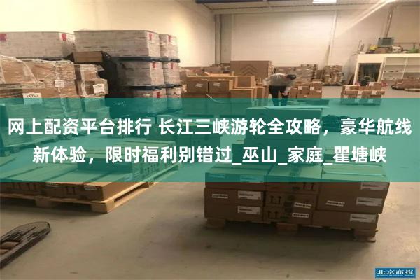 网上配资平台排行 长江三峡游轮全攻略，豪华航线新体验，限时福利别错过_巫山_家庭_瞿塘峡