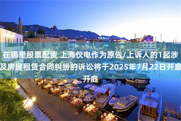 在哪里股票配资 上海仪电作为原告/上诉人的1起涉及房屋租赁合同纠纷的诉讼将于2025年7月22日开庭