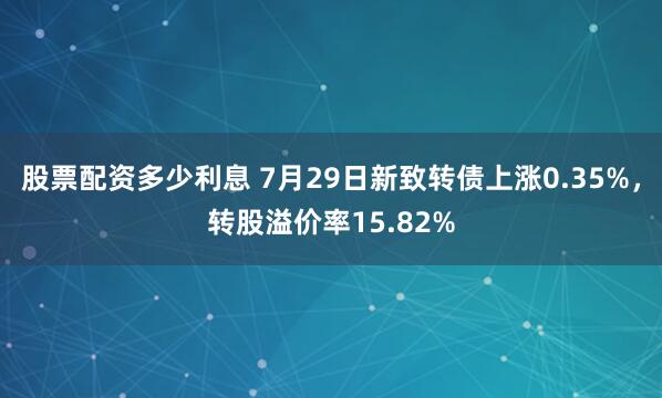 股票配资多少利息 7月29日新致转债上涨0.35%，转股溢价率15.82%