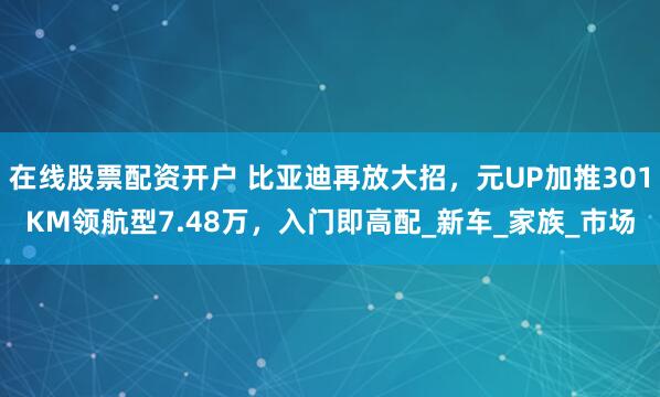 在线股票配资开户 比亚迪再放大招，元UP加推301KM领航型7.48万，入门即高配_新车_家族_市场