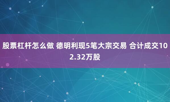 股票杠杆怎么做 德明利现5笔大宗交易 合计成交102.32万股