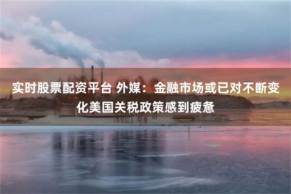 实时股票配资平台 外媒：金融市场或已对不断变化美国关税政策感到疲惫