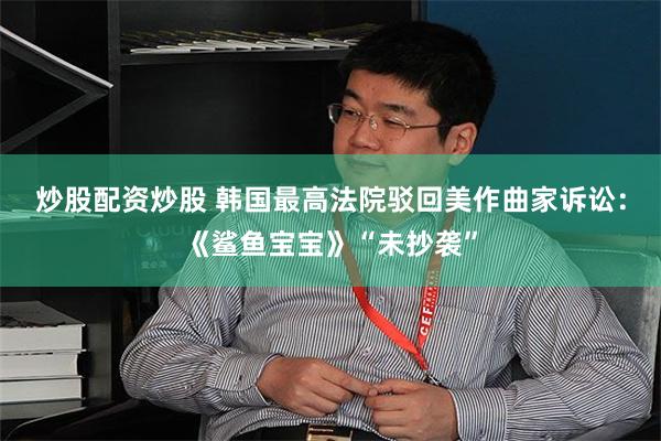 炒股配资炒股 韩国最高法院驳回美作曲家诉讼：《鲨鱼宝宝》“未抄袭”