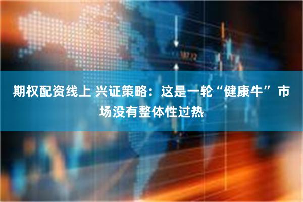期权配资线上 兴证策略：这是一轮“健康牛” 市场没有整体性过热