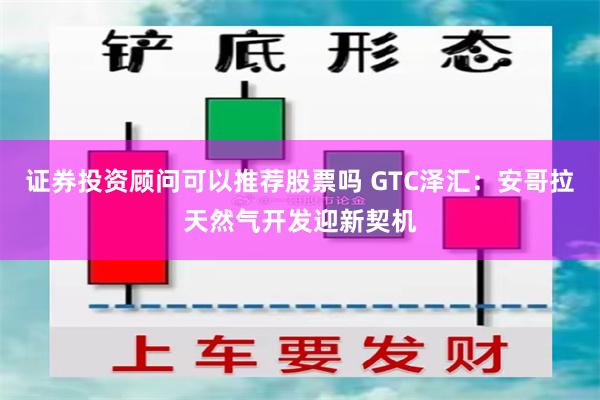 证券投资顾问可以推荐股票吗 GTC泽汇：安哥拉天然气开发迎新契机