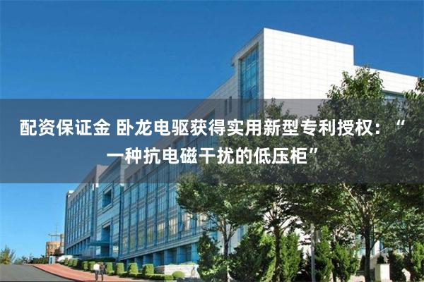 配资保证金 卧龙电驱获得实用新型专利授权：“一种抗电磁干扰的低压柜”