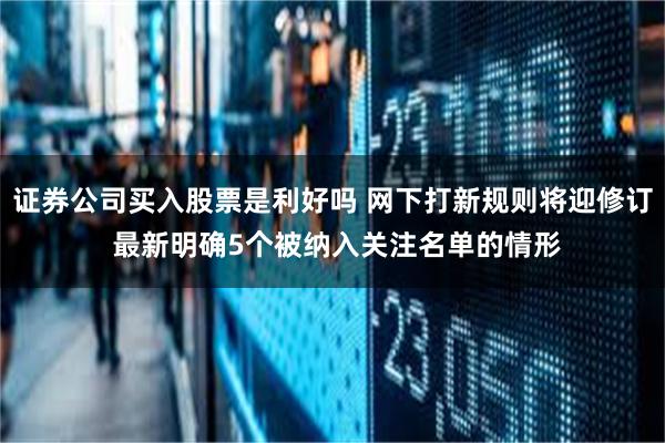 证券公司买入股票是利好吗 网下打新规则将迎修订 最新明确5个被纳入关注名单的情形