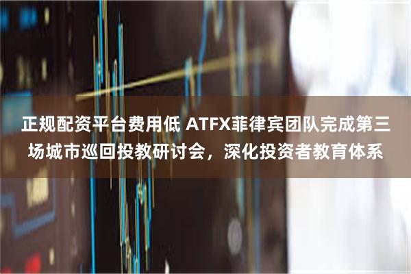 正规配资平台费用低 ATFX菲律宾团队完成第三场城市巡回投教研讨会，深化投资者教育体系
